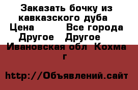 Заказать бочку из кавказского дуба › Цена ­ 100 - Все города Другое » Другое   . Ивановская обл.,Кохма г.